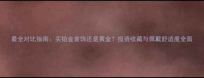 最全对比指南买铂金首饰还是黄金投资收藏与佩戴舒适度全面