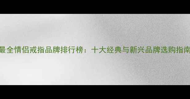 最全情侣戒指品牌排行榜十大经典与新兴品牌选购指南