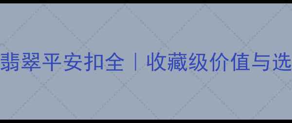 最全指南天价翡翠平安扣全收藏级价值与选购技巧大公开