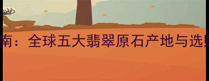 最全指南全球五大翡翠原石产地与选购攻略