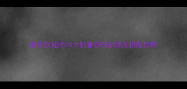 最受欢迎的10大轻奢首饰品牌及搭配指南