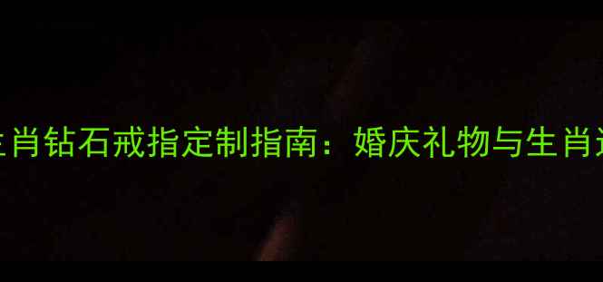 最受欢迎的12生肖钻石戒指定制指南婚庆礼物与生肖运势的科学结合