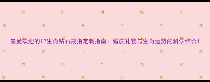 图片 最受欢迎的12生肖钻石戒指定制指南：婚庆礼物与生肖运势的科学结合1