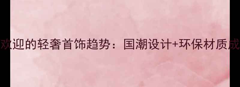 最受欢迎的轻奢首饰趋势国潮设计环保材质成焦点