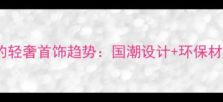 图片 最受欢迎的轻奢首饰趋势：国潮设计+环保材质成焦点1
