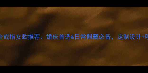 最受欢迎的黄金戒指女款推荐婚庆首选日常佩戴必备定制设计明星同款全攻略