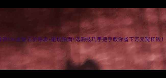 最新18k金钻石价格表避坑指南选购技巧手把手教你省下万元冤枉钱