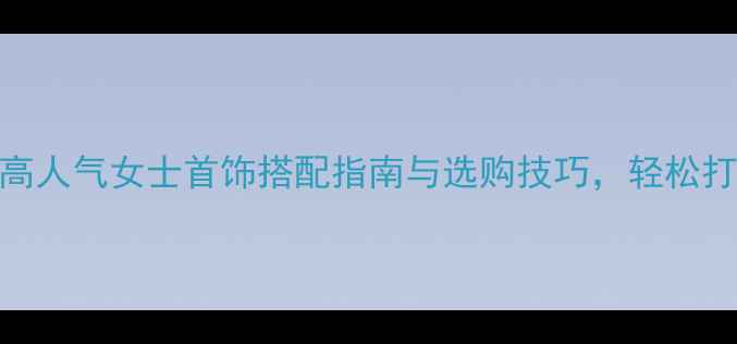 最新中国女性必看20款高人气女士首饰搭配指南与选购技巧轻松打造气质与潮流兼具的穿搭