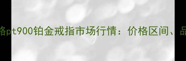 最新价格选购全攻略pt900铂金戒指市场行情价格区间品牌对比与保养指南