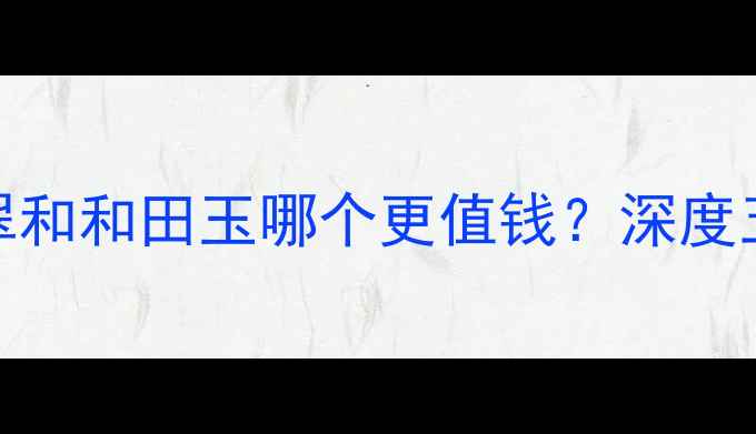 图片 最新价格对比翡翠和和田玉哪个更值钱？深度五大核心价值指标