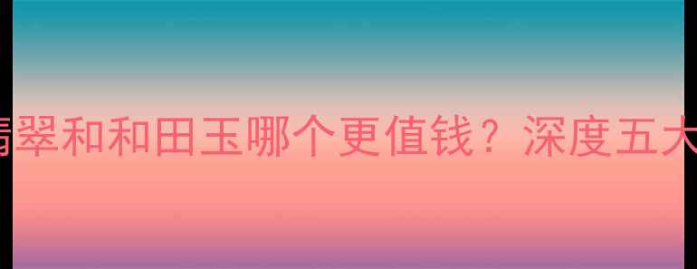 图片 最新价格对比翡翠和和田玉哪个更值钱？深度五大核心价值指标2