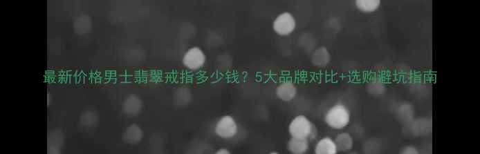 图片 最新价格男士翡翠戒指多少钱？5大品牌对比+选购避坑指南