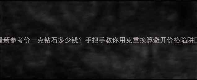 最新参考价一克钻石多少钱手把手教你用克重换算避开价格陷阱
