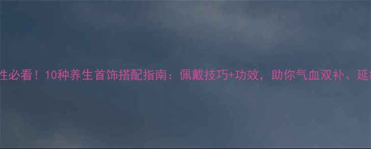 最新女性必看10种养生首饰搭配指南佩戴技巧功效助你气血双补延缓衰老