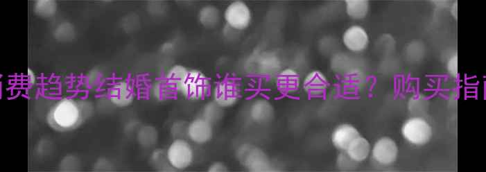 最新婚庆消费趋势结婚首饰谁买更合适购买指南与习俗全