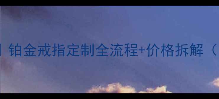 图片 最新定制攻略｜铂金戒指定制全流程+价格拆解（附避坑指南）2