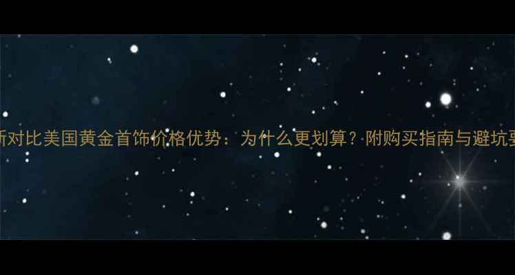 图片 最新对比美国黄金首饰价格优势：为什么更划算？附购买指南与避坑要点