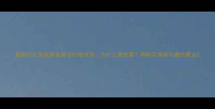 最新对比美国黄金首饰价格优势为什么更划算附购买指南与避坑要点