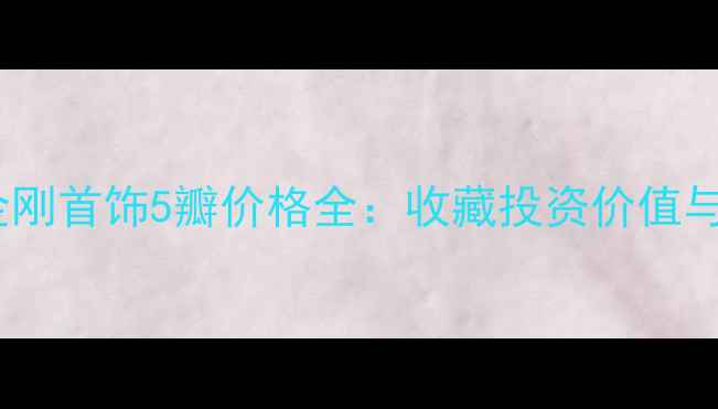 最新报价金刚首饰5瓣价格全收藏投资价值与选购指南