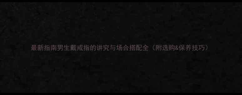 最新指南男生戴戒指的讲究与场合搭配全附选购保养技巧
