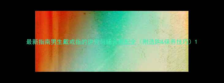 图片 最新指南男生戴戒指的讲究与场合搭配全（附选购&保养技巧）1