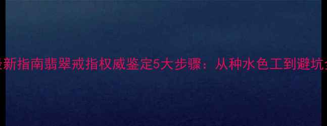 最新指南翡翠戒指权威鉴定5大步骤从种水色工到避坑全