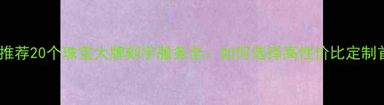 图片 最新推荐20个珠宝大牌刻字服务全：如何选择高性价比定制首饰2