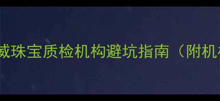 图片 最新推荐！国内权威珠宝质检机构避坑指南（附机构对比+避坑技巧）