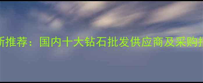 最新推荐国内十大钻石批发供应商及采购指南