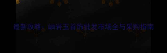 图片 最新攻略：岫岩玉首饰批发市场全与采购指南