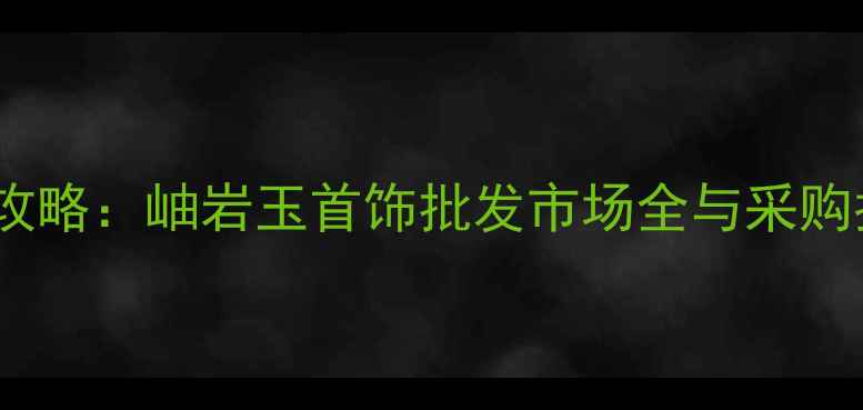 最新攻略岫岩玉首饰批发市场全与采购指南