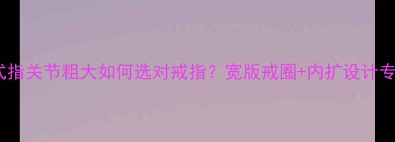 图片 最新款式指关节粗大如何选对戒指？宽版戒圈+内扩设计专业指南1