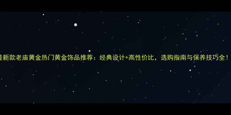 最新款老庙黄金热门黄金饰品推荐经典设计高性价比选购指南与保养技巧全