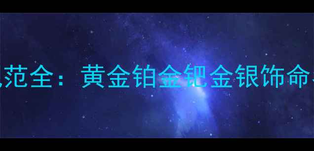 最新版贵金属首饰命名规范全黄金铂金钯金银饰命名规则与消费者避坑指南