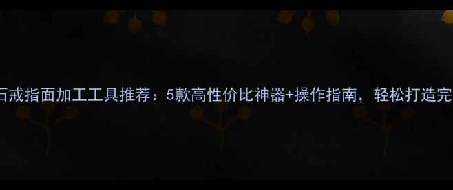 最新玉石戒指面加工工具推荐5款高性价比神器操作指南轻松打造完美戒面