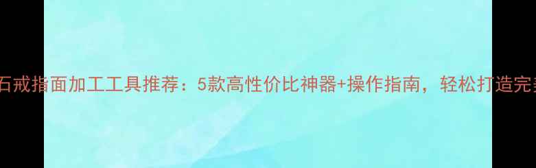图片 最新玉石戒指面加工工具推荐：5款高性价比神器+操作指南，轻松打造完美戒面2
