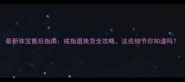 最新珠宝售后指南戒指退换货全攻略这些细节你知道吗