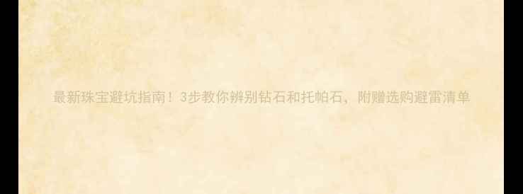 最新珠宝避坑指南3步教你辨别钻石和托帕石附赠选购避雷清单