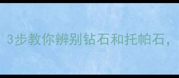 图片 最新珠宝避坑指南！3步教你辨别钻石和托帕石，附赠选购避雷清单1