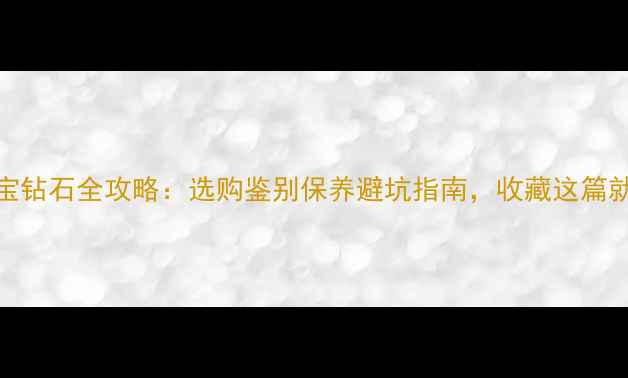 图片 最新珠宝钻石全攻略：选购鉴别保养避坑指南，收藏这篇就够了！