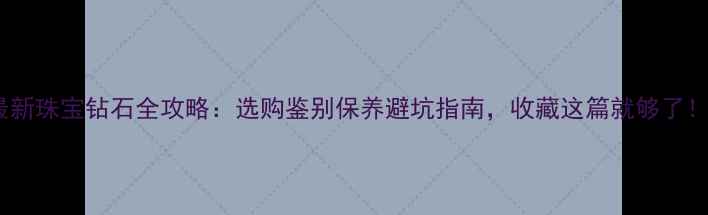 最新珠宝钻石全攻略选购鉴别保养避坑指南收藏这篇就够了