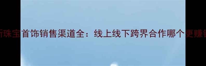 最新珠宝首饰销售渠道全线上线下跨界合作哪个更赚钱