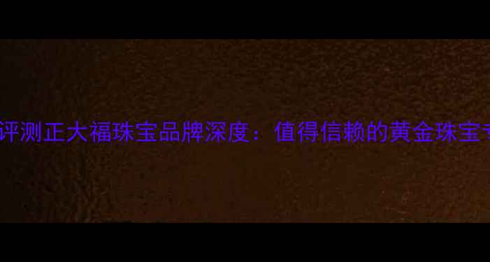 最新评测正大福珠宝品牌深度值得信赖的黄金珠宝专家