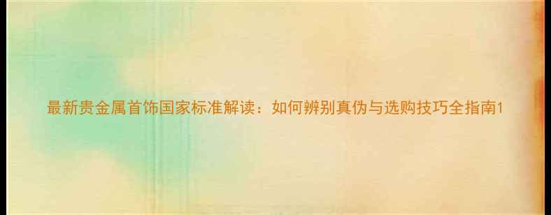 图片 最新贵金属首饰国家标准解读：如何辨别真伪与选购技巧全指南1