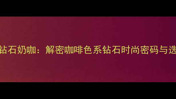 图片 最新趋势钻石奶咖：解密咖啡色系钻石时尚密码与选购全攻略