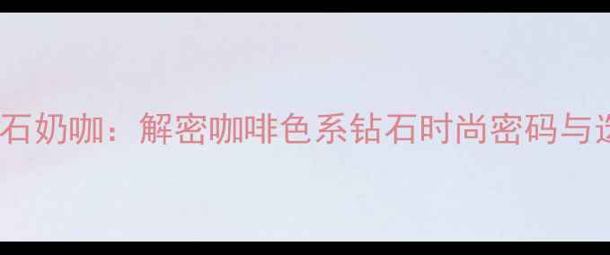 图片 最新趋势钻石奶咖：解密咖啡色系钻石时尚密码与选购全攻略1