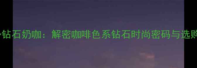 最新趋势钻石奶咖解密咖啡色系钻石时尚密码与选购全攻略
