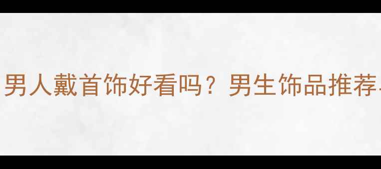 最新趋势男人戴首饰好看吗男生饰品推荐与佩戴指南