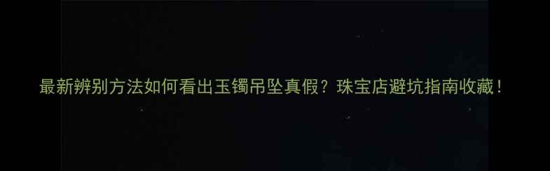 最新辨别方法如何看出玉镯吊坠真假珠宝店避坑指南收藏