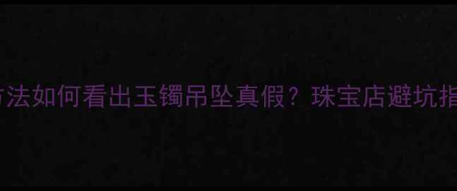 图片 最新辨别方法如何看出玉镯吊坠真假？珠宝店避坑指南收藏！2